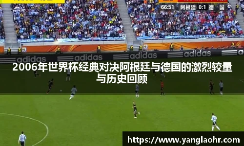 2006年世界杯经典对决阿根廷与德国的激烈较量与历史回顾