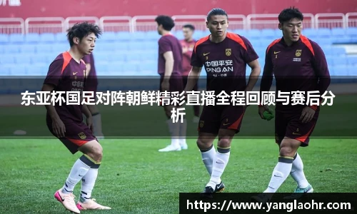 东亚杯国足对阵朝鲜精彩直播全程回顾与赛后分析